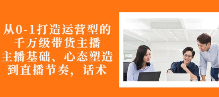 从0-1打造运营型的带货主播：主播基础、心态塑造，能力培养到直播节奏，话术进行全面讲-摸金项目网