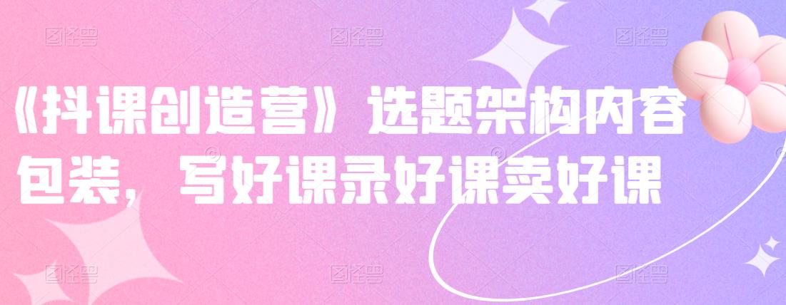 《抖课创造营》选题架构内容包装，写好课录好课卖好课-摸金项目网
