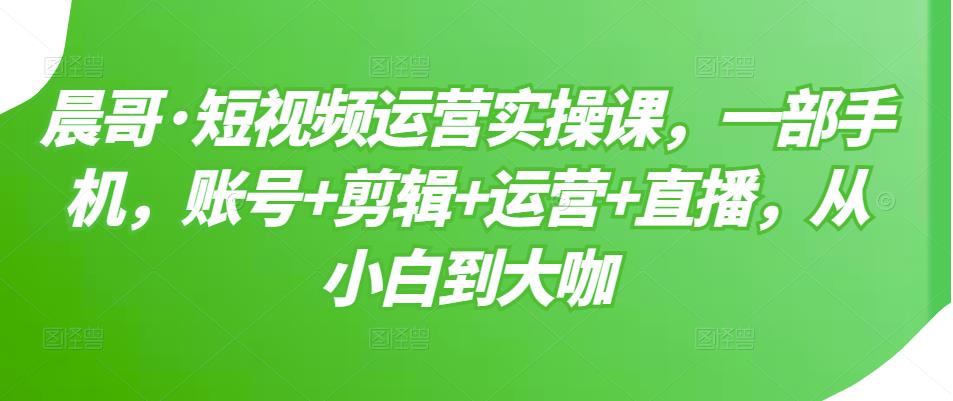 晨哥·短视频运营实操课，一部手机，账号+剪辑+运营+直播，从小白到大咖-摸金项目网