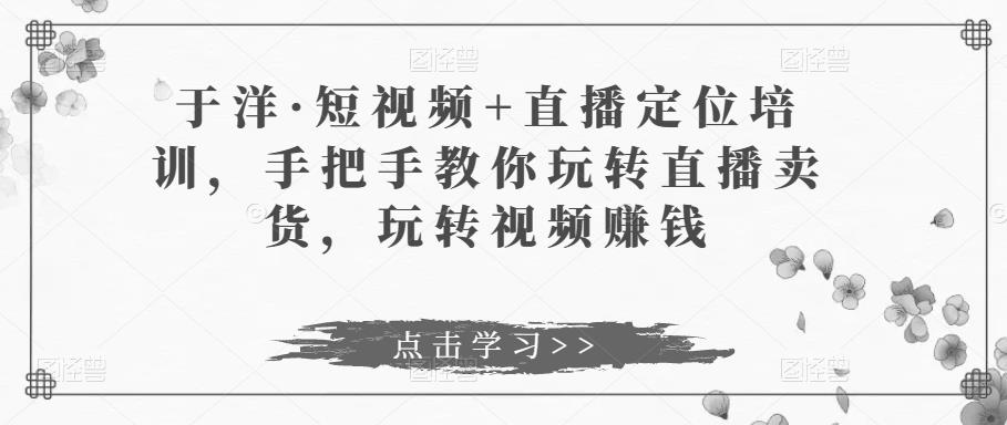 于洋·短视频+直播定位培训，手把手教你玩转直播卖货，玩转视频赚钱-摸金项目网