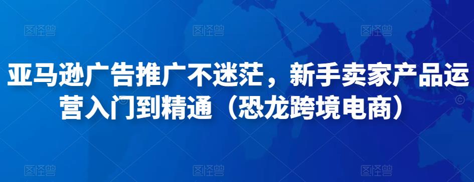 亚马逊广告推广不迷茫，新手卖家产品运营入门到精通（恐龙跨境电商）-摸金项目网