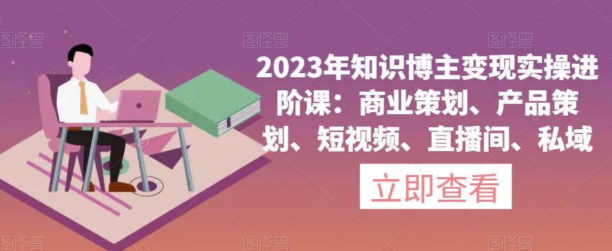 2023年知识博主变现实操进阶课：商业策划、产品策划、短视频、直播间、私域-摸金项目网