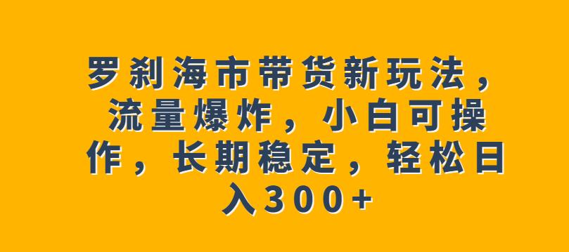 罗刹海市带货新玩法，流量爆炸，小白可操作，长期稳定，轻松日入300+【揭秘】-摸金项目网
