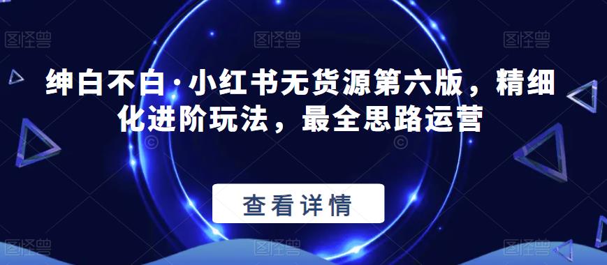 绅白不白·小红书无货源第六版，精细化进阶玩法，最全思路运营-摸金项目网