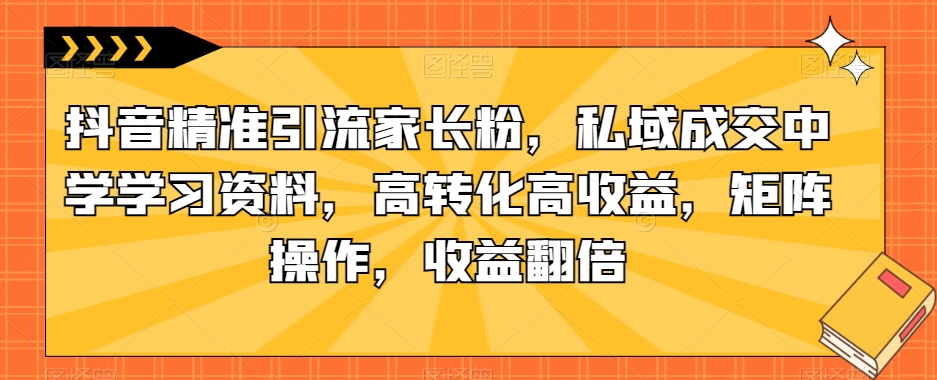 抖音精准引流家长粉，私域成交中学学习资料，高转化高收益，矩阵操作，收益翻倍【揭秘】-摸金项目网
