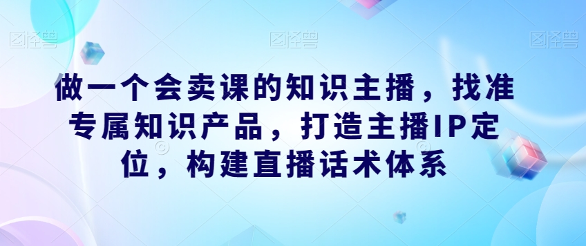 做一个会卖课的知识主播，找准专属知识产品，打造主播IP定位，构建直播话术体系-摸金项目网