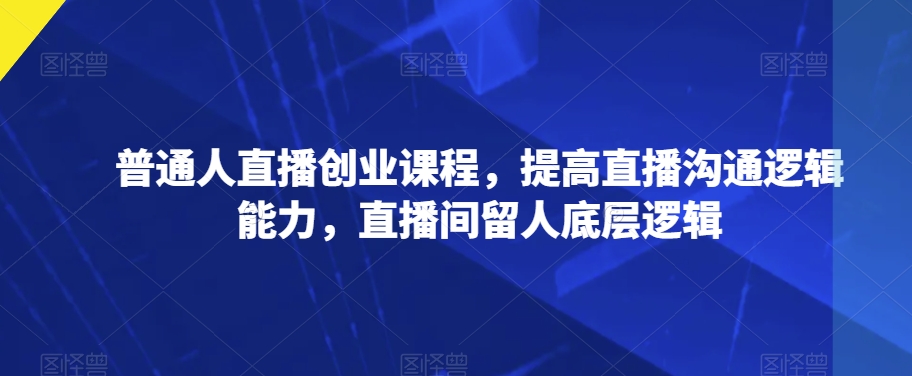 普通人直播创业课程，提高直播沟通逻辑能力，直播间留人底层逻辑-摸金项目网