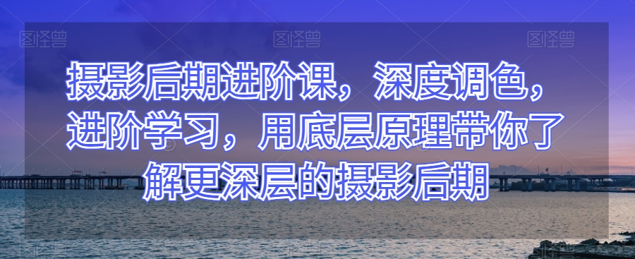 摄影后期进阶课，深度调色，进阶学习，用底层原理带你了解更深层的摄影后期-摸金项目网