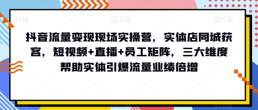抖音流量变现现场实操营，实体店同城获客，短视频+直播+员工矩阵，三大维度帮助实体引爆流量业绩倍增-摸金项目网