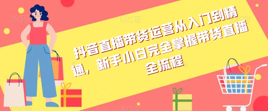 抖音直播带货运营从入门到精通，新手小白完全掌握带货直播全流程-摸金项目网