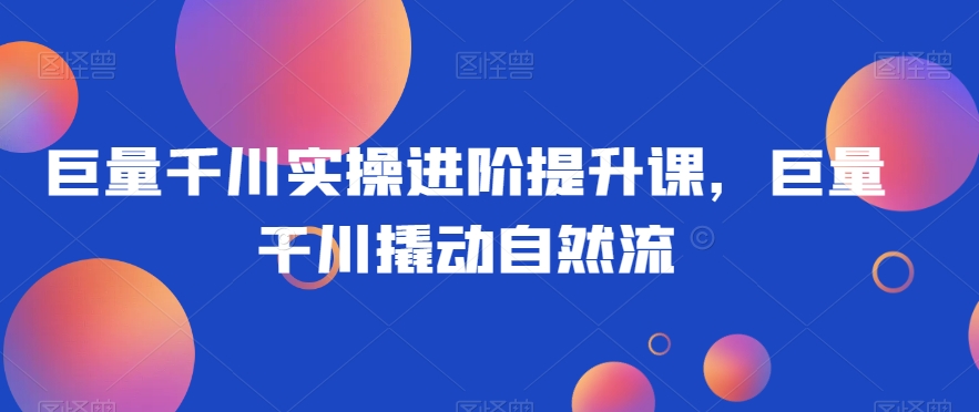 巨量千川实操进阶提升课，巨量干川撬动自然流-摸金项目网