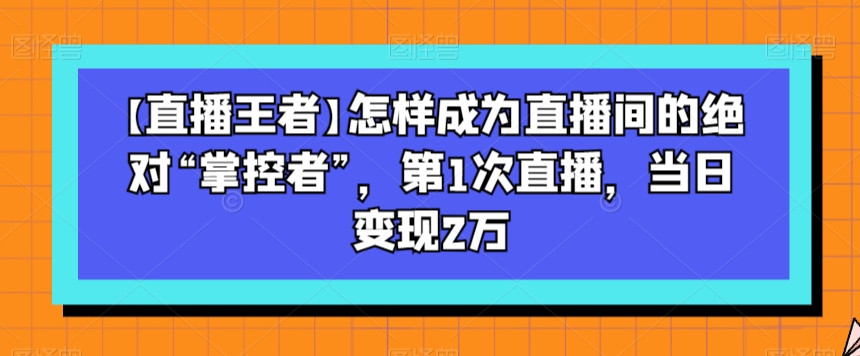【直播王者】怎样成为直播间的绝对“掌控者”，第1次直播，当日变现2万-摸金项目网