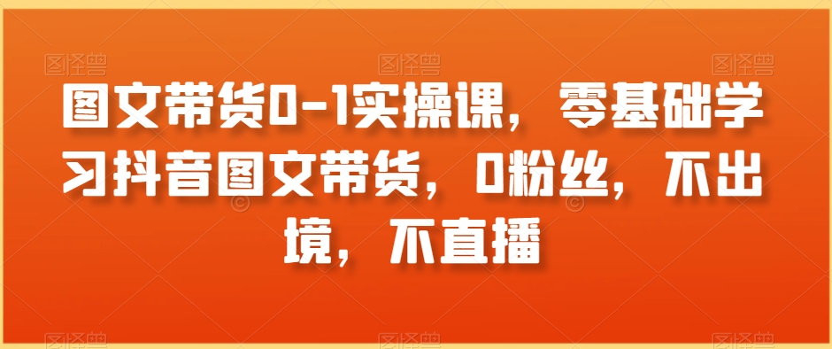 图文带货0-1实操课，零基础学习抖音图文带货，0粉丝，不出境，不直播-摸金项目网