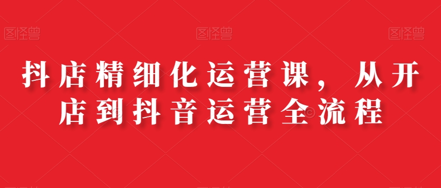 抖店精细化运营课，从开店到抖音运营全流程-摸金项目网
