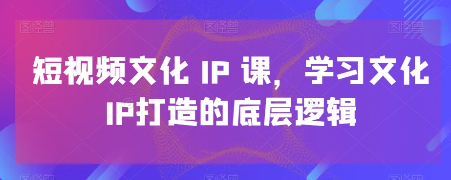 短视频文化IP课，学习文化IP打造的底层逻辑-摸金项目网