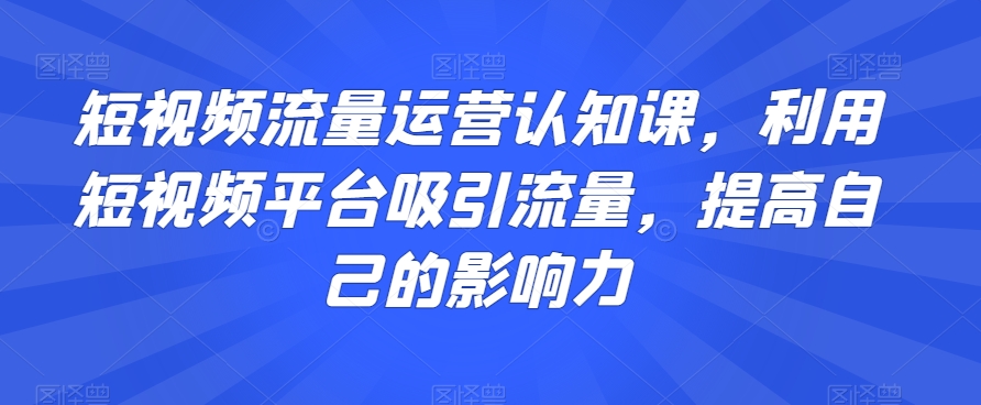 短视频流量运营认知课，利用短视频平台吸引流量，提高自己的影响力-摸金项目网