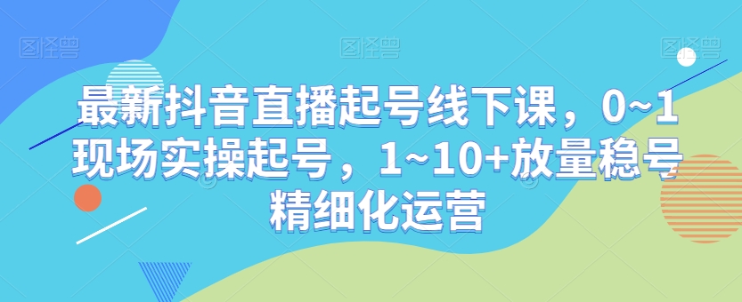 最新抖音直播起号线下课，0~1现场实操起号，1~10+放量稳号精细化运营-摸金项目网