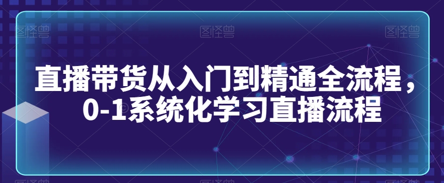 直播带货从入门到精通全流程，0-1系统化学习直播流程-摸金项目网