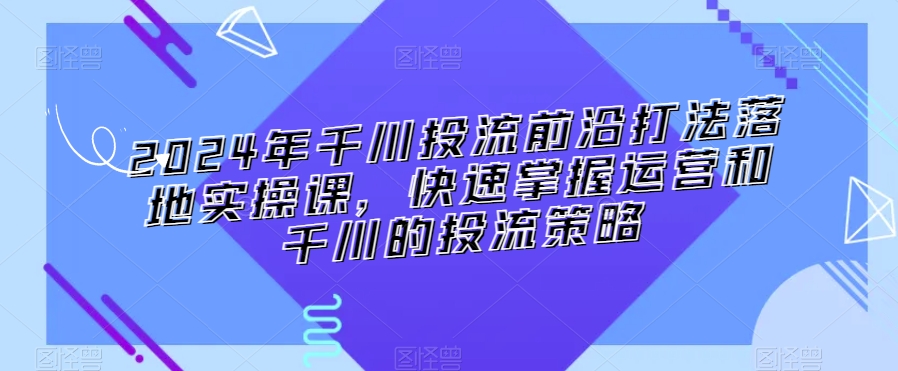2024年千川投流前沿打法落地实操课，快速掌握运营和千川的投流策略-摸金项目网