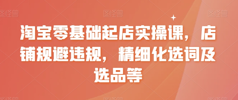 淘宝零基础起店实操课，店铺规避违规，精细化选词及选品等-摸金项目网