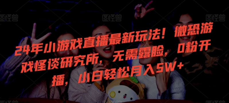 24年小游戏直播最新玩法！微恐游戏怪谈研究所，无需露脸，0粉开播，小白轻松月入5W+【揭秘】-摸金项目网