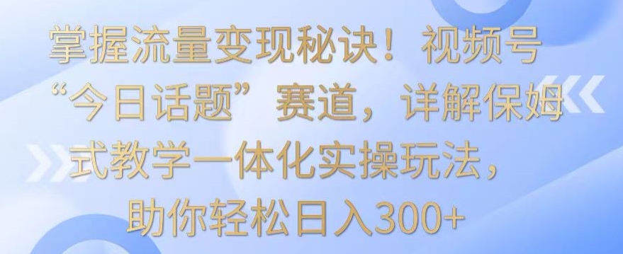 掌握流量变现秘诀！视频号“今日话题”赛道，详解保姆式教学一体化实操玩法，助你轻松日入300+【揭秘】-摸金项目网