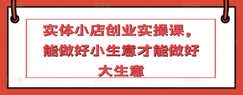 实体小店创业实操课，能做好小生意才能做好大生意-摸金项目网