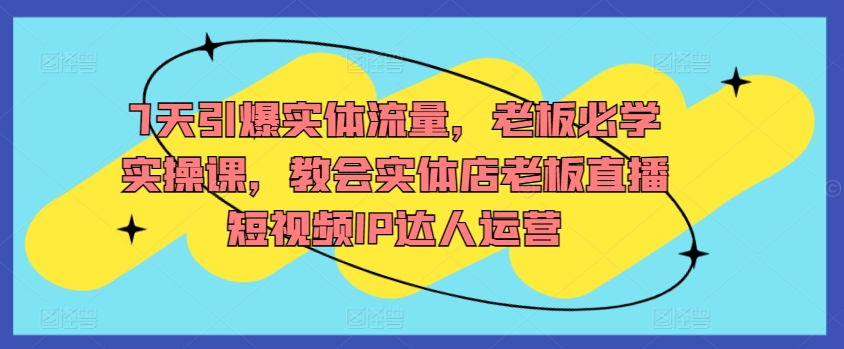 7天引爆实体流量，老板必学实操课，教会实体店老板直播短视频IP达人运营-摸金项目网