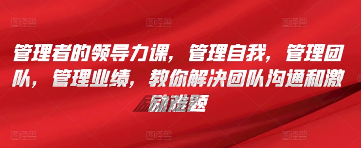 管理者的领导力课，​管理自我，管理团队，管理业绩，​教你解决团队沟通和激励难题-摸金项目网