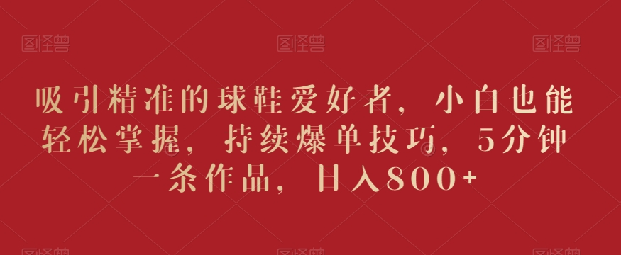 吸引精准的球鞋爱好者，小白也能轻松掌握，持续爆单技巧，5分钟一条作品，日入800+【揭秘】-摸金项目网