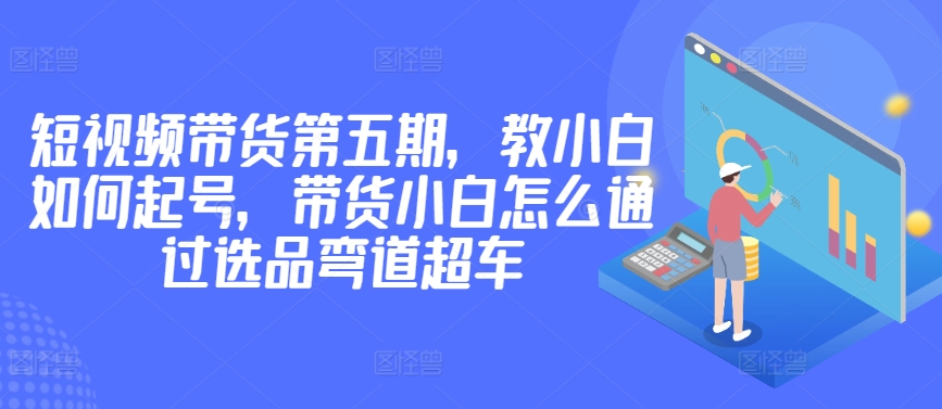价值2980短视频带货第五期，教小白如何起号，带货小白怎么通过选品弯道超车-摸金项目网