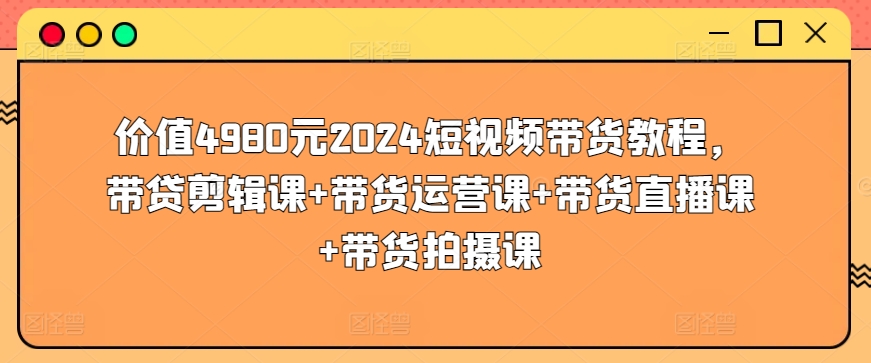 价值4980元2024短视频带货教程，带贷剪辑课+带货运营课+带货直播课+带货拍摄课-摸金项目网