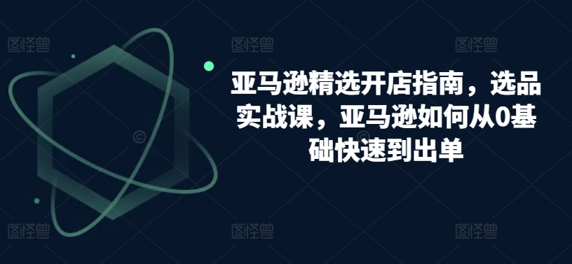 亚马逊精选开店指南，选品实战课，亚马逊如何从0基础快速到出单-摸金项目网