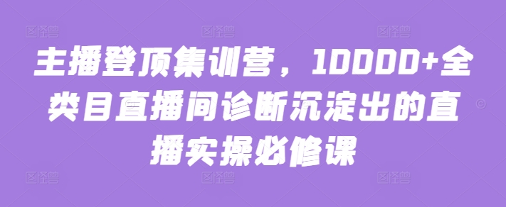 主播登顶集训营，10000+全类目直播间诊断沉淀出的直播实操必修课-摸金项目网