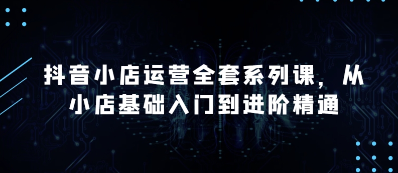 抖音小店运营全套系列课，全新升级，从小店基础入门到进阶精通，系统掌握月销百万小店的核心秘密-摸金项目网