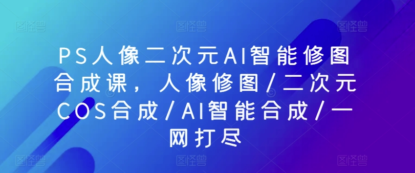 PS人像二次元AI智能修图合成课，人像修图/二次元COS合成/AI智能合成/一网打尽-摸金项目网