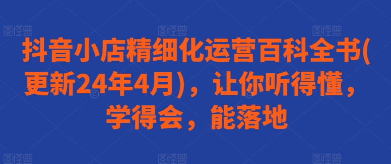 抖音小店精细化运营百科全书(更新24年4月)，让你听得懂，学得会，能落地-摸金项目网