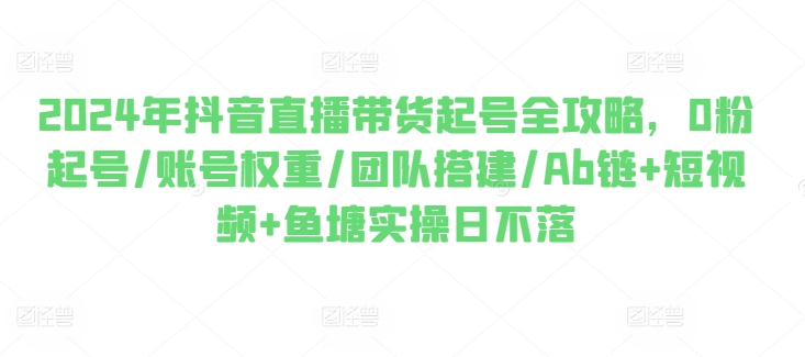 2024年抖音直播带货起号全攻略，0粉起号/账号权重/团队搭建/Ab链+短视频+鱼塘实操日不落-摸金项目网