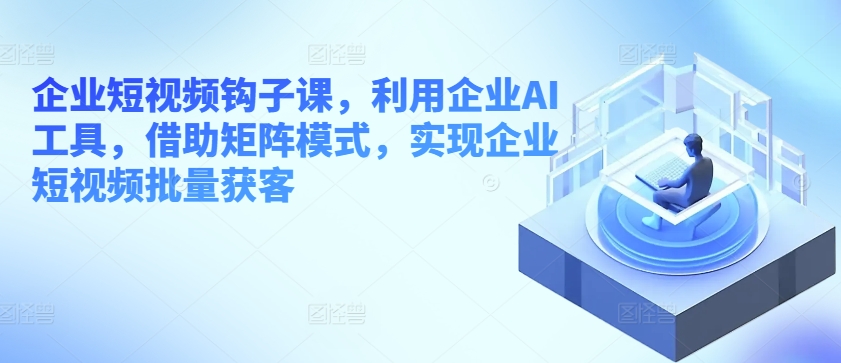 企业短视频钩子课，利用企业AI工具，借助矩阵模式，实现企业短视频批量获客-摸金项目网