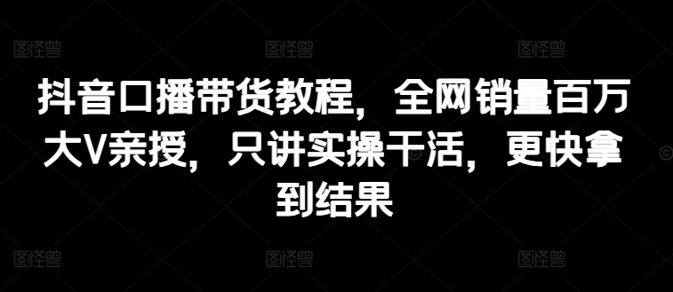 抖音口播带货教程，全网销量百万大V亲授，只讲实操干活，更快拿到结果-摸金项目网