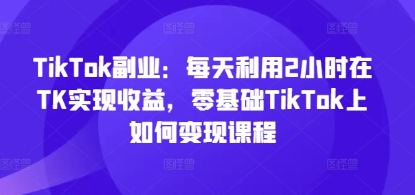 TikTok副业：每天利用2小时在TK实现收益，零基础TikTok上如何变现课程-摸金项目网