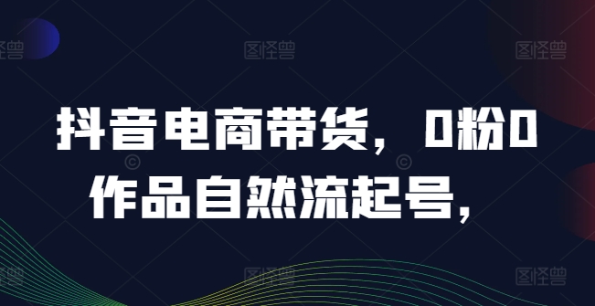 抖音电商带货，0粉0作品自然流起号，热销20多万人的抖音课程的经验分享-摸金项目网