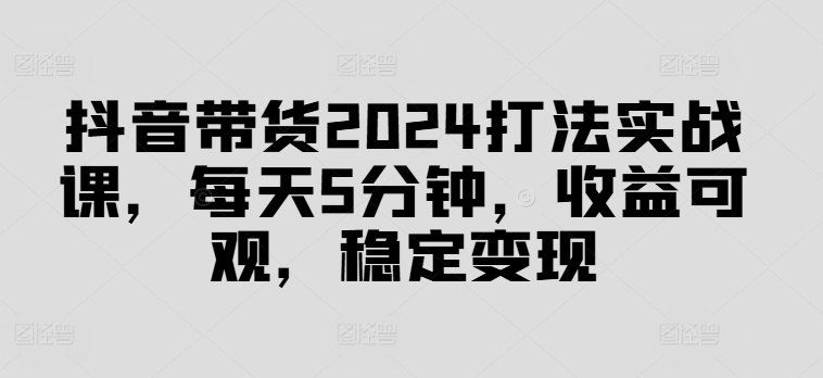抖音带货2024打法实战课，每天5分钟，收益可观，稳定变现【揭秘】-摸金项目网