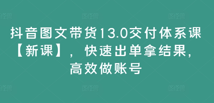 抖音图文带货13.0交付体系课【新课】，快速出单拿结果，高效做账号-摸金项目网