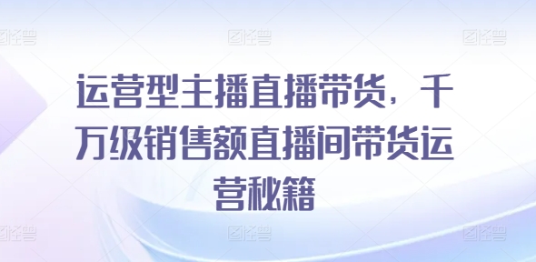 运营型主播直播带货，​千万级销售额直播间带货运营秘籍-摸金项目网