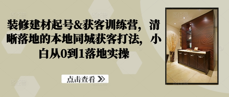 装修建材起号&获客训练营，​清晰落地的本地同城获客打法，小白从0到1落地实操-摸金项目网