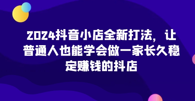 2024抖音小店全新打法，让普通人也能学会做一家长久稳定赚钱的抖店（更新）-摸金项目网
