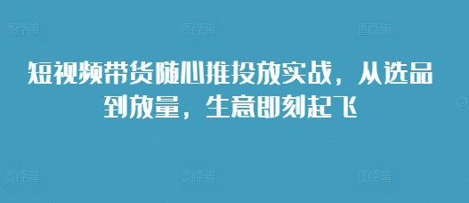 短视频带货随心推投放实战，从选品到放量，生意即刻起飞-摸金项目网