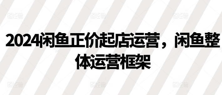 2024闲鱼正价起店运营，闲鱼整体运营框架-摸金项目网
