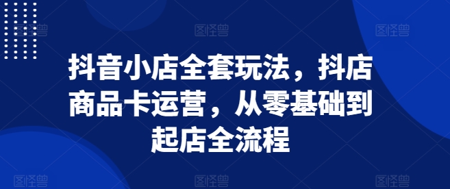 抖音小店全套玩法，抖店商品卡运营，从零基础到起店全流程-摸金项目网